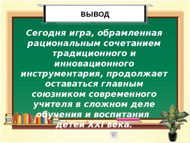 Вывод Сегодня игра, обрамленная рациональным сочетанием традиционного и инновационного инструментария, продолжает оставаться главным союзником современного учителя в сложном деле обучения и воспитания детей XXI века. 