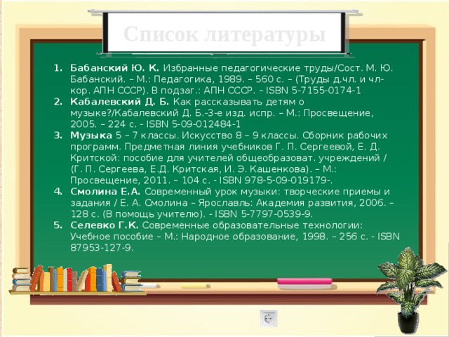 Список литературы Бабанский Ю. К. Избранные педагогические труды/Сост. М. Ю. Бабанский. – М.: Педагогика, 1989. – 560 с. – (Труды д.чл. и чл-кор. АПН СССР). В подзаг.: АПН СССР. – ISBN 5-7155-0174-1 Кабалевский Д. Б. Как рассказывать детям о музыке?/Кабалевский Д. Б.-3-е изд. испр. – М.: Просвещение, 2005. – 224 с. - ISBN 5-09-012484-1 Музыка 5 – 7 классы. Искусство 8 – 9 классы. Сборник рабочих программ. Предметная линия учебников Г. П. Сергеевой, Е. Д. Критской: пособие для учителей общеобразоват. учреждений / (Г. П. Сергеева, Е.Д. Критская, И. Э. Кашенкова). – М.: Просвещение, 2011. – 104 с. - ISBN 978-5-09-019179-. Смолина Е.А. Современный урок музыки: творческие приемы и задания / Е. А. Смолина – Ярославль: Академия развития, 2006. – 128 с. (В помощь учителю). - ISBN 5-7797-0539-9. Селевко Г.К. Современные образовательные технологии: Учебное пособие – М.: Народное образование, 1998. – 256 с. - ISBN 87953-127-9. 