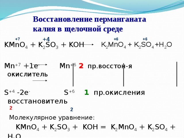 Восстановление перманганата калия в щелочной среде +4 +7 +6 +6 K 2 MnO 4 + K 2 SO 4 +H 2 O  KMnO 4 + K 2 SO 3 + KOH  Mn +7 +1e - Mn +6 2  пр.восстон-я окислитель  S +4 -2e - S +6 1 пр.окисления восстановитель   Молекулярное уравнение:  KMnO 4 + K 2 SO 3 + KOH = K 2 MnO 4 + K 2 SO 4 + H 2 O 2 2 