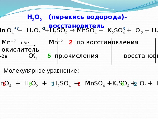 H 2 O 2 (перекись водорода)- восстановитель +2 +7 -1 0 KMn  O 4 + H 2 O 2 +H 2 SO 4 → MnSO 4 + K 2 SO 4 + O  2 + H 2 O Mn +7  +5e Mn +2  2 пр.восстановления окислитель 2O -1  -2e O 0 2  5 пр.окисления восстановитель Молекулярное уравнение:  KMnO 4 + H 2 O 2 + H 2 SO 4 → MnSO 4 +K 2 SO 4 + O 2 + H 2 O 5 2 5 2 3 2 