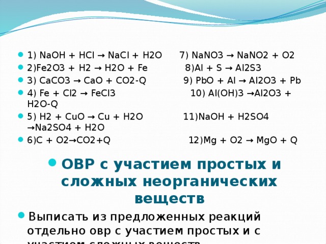 1) NaOH + HCl → NaCl + H2O 7) NaNO3 → NaNO2 + O2 2)Fe2O3 + H2 → H2O + Fe 8)Al + S → Al2S3 3) CaCO3 → CaO + CO2-Q 9) PbO + Al → Al2O3 + Pb 4) Fe + Cl2 → FeCl3 10) Al(OH)3 →Al2O3 + H2O-Q 5) H2 + CuO → Cu + H2O 11)NaOH + H2SO4 →Na2SO4 + H2O 6)C + O2 → CO2+Q 12)Mg + O2 → MgO + Q ОВР с участием простых и сложных неорганических веществ Выписать из предложенных реакций отдельно овр с участием простых и с участием сложных веществ 1. 2. 