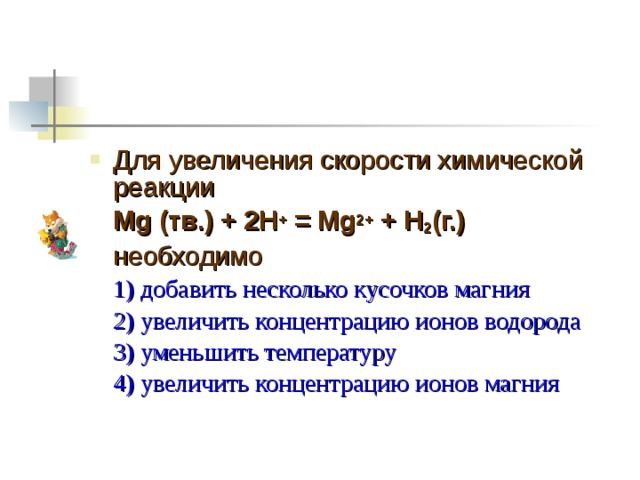 Для увеличения скорости химической реакции  Mg (тв.) + 2H + = Mg 2+ + H 2 (г.)  необходимо  1) добавить несколько кусочков магния  2) увеличить концентрацию ионов водорода  3) уменьшить температуру  4) увеличить концентрацию ионов магния 