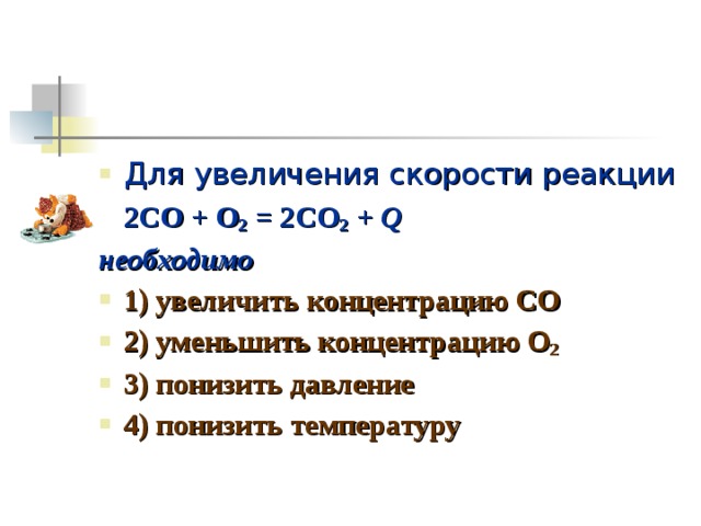 Для увеличения скорости реакции  2CO + O 2 = 2CO 2 + Q необходимо 1) увеличить концентрацию CO 2) уменьшить концентрацию О 2 3) понизить давление 4) понизить температуру 