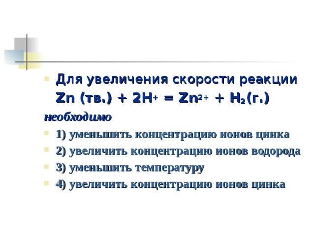 Для увеличения скорости реакции  Zn (тв.) + 2H + = Zn 2+ + H 2 (г.) необходимо 1) уменьшить концентрацию ионов цинка 2) увеличить концентрацию ионов водорода 3) уменьшить температуру 4) увеличить концентрацию ионов цинка 