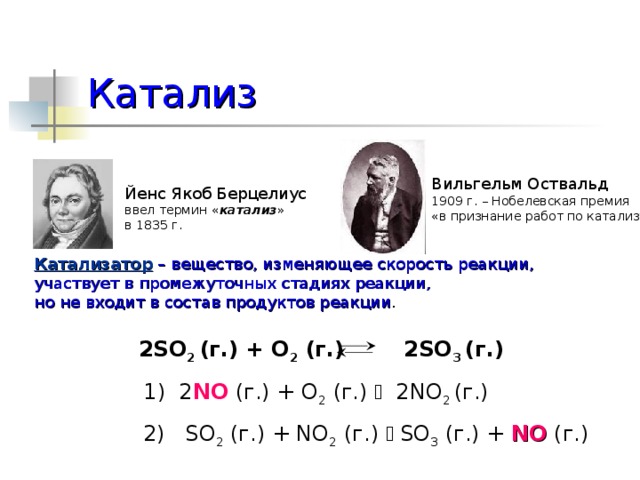Катализ Вильгельм Оствальд 1909 г. – Нобелевская премия «в признание работ по катализу» Йенс Якоб Берцелиус ввел термин « катализ » в 1835 г. Катализатор – вещество, изменяющее скорость реакции, участвует в промежуточных стадиях реакции, но не входит в состав продуктов реакции . 2SO 2 (г.) + O 2 (г.) 2SO 3 (г.)  1) 2 NO (г.) + O 2 (г.)  2NO 2 (г.) 2) SO 2 (г.) + NO 2 (г.)  SO 3 (г.) + NO (г.) 