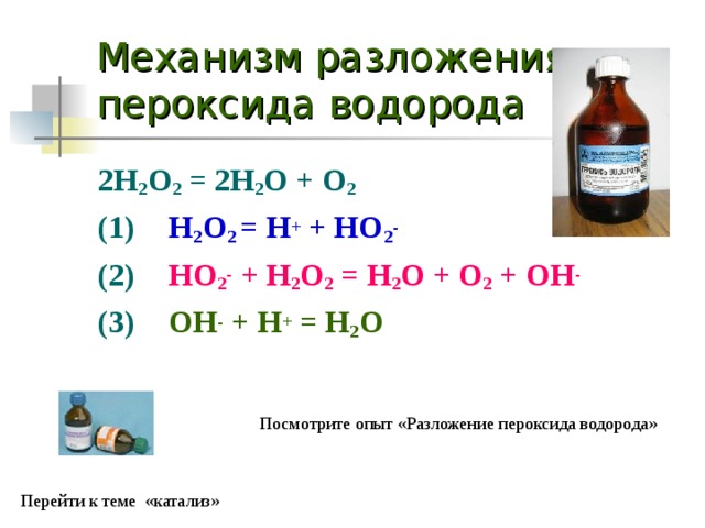 Механизм разложения пероксида водорода 2H 2 O 2 = 2H 2 O + O 2 (1)  H 2 O 2 = H + + HO 2 - (2)  HO 2 - + H 2 O 2 = H 2 O + O 2 + OH - (3)  OH - + H + = H 2 O  Посмотрите опыт «Разложение пероксида водорода» Перейти к теме «катализ» 