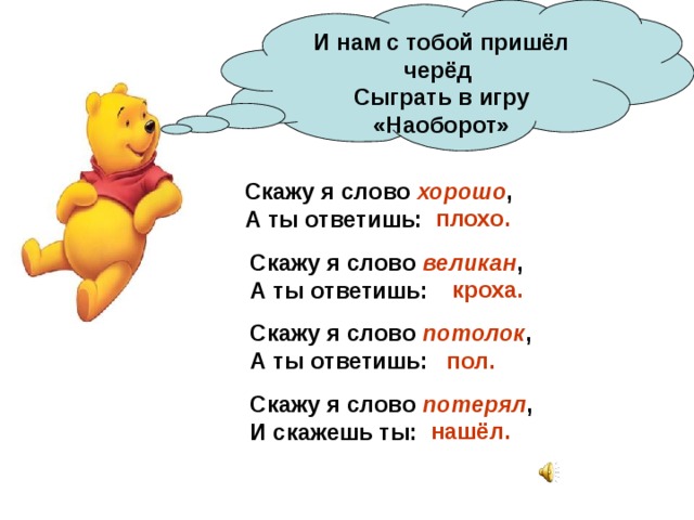 И нам с тобой пришёл черёд  Сыграть в игру «Наоборот» Скажу я слово хорошо ,  А ты ответишь:    плохо. Скажу я слово великан ,  А ты ответишь: кроха. Скажу я слово потолок ,  А ты ответишь: пол. Скажу я слово потерял ,  И скажешь ты: нашёл. 