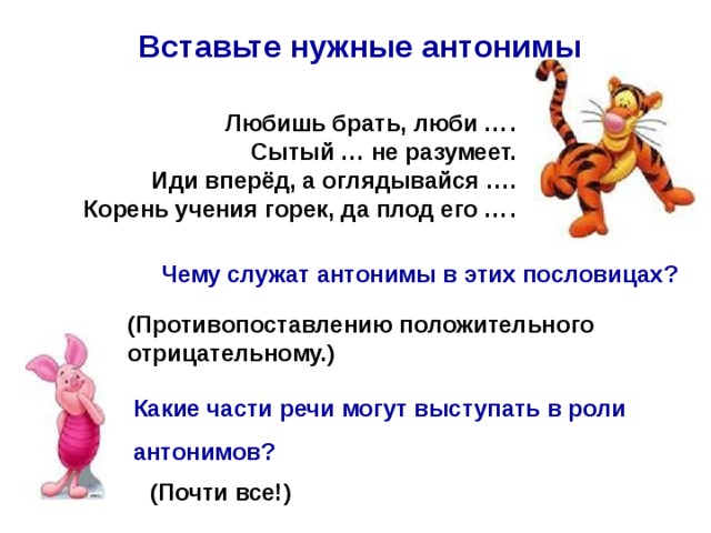 Вставьте нужные антонимы Любишь брать, люби …  . Сытый … не разумеет. Иди вперёд, а оглядывайся …. Корень учения горек, да плод его …  .  Чему служат антонимы в этих пословицах? (Противопоставлению положительного отрицательному.) Какие части речи могут выступать в роли антонимов? (Почти все!) 