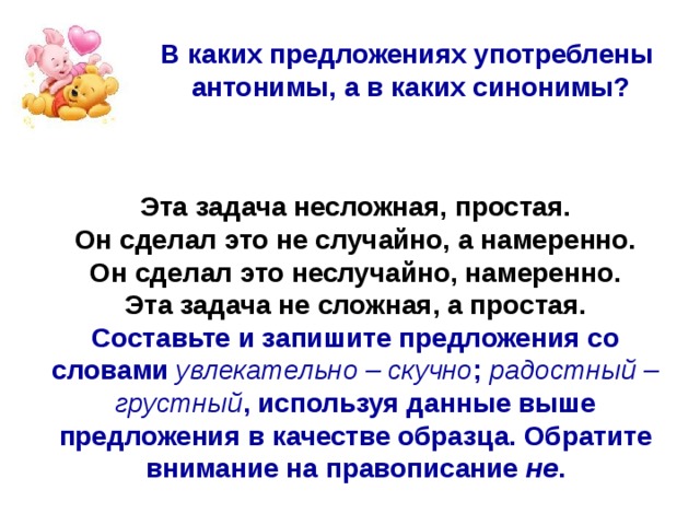 В каких предложениях употреблены антонимы, а в каких синонимы? Эта задача несложная, простая. Он сделал это не случайно, а намеренно. Он сделал это неслучайно, намеренно. Эта задача не сложная, а простая. Составьте и запишите предложения со словами увлекательно – скучно ; радостный – грустный , используя данные выше предложения в качестве образца. Обратите внимание на правописание не . 