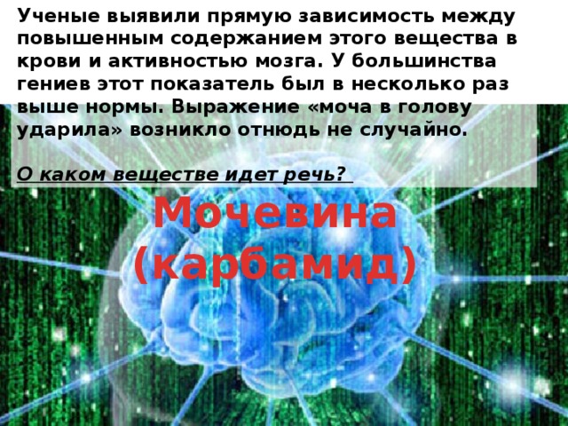 Ученые выявили прямую зависимость между повышенным содержанием этого вещества в крови и активностью мозга. У большинства гениев этот показатель был в несколько раз выше нормы. Выражение «моча в голову ударила» возникло отнюдь не случайно.  О каком веществе идет речь? Мочевина (карбамид) 
