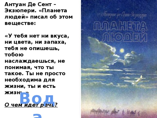 Антуан Де Сент – Экзюпери. «Планета людей» писал об этом веществе:  «У тебя нет ни вкуса, ни цвета, ни запаха, тебя не опишешь, тобою наслаждаешься, не понимая, что ты такое. Ты не просто необходима для жизни, ты и есть жизнь.»  О чем идет речь? Вода 