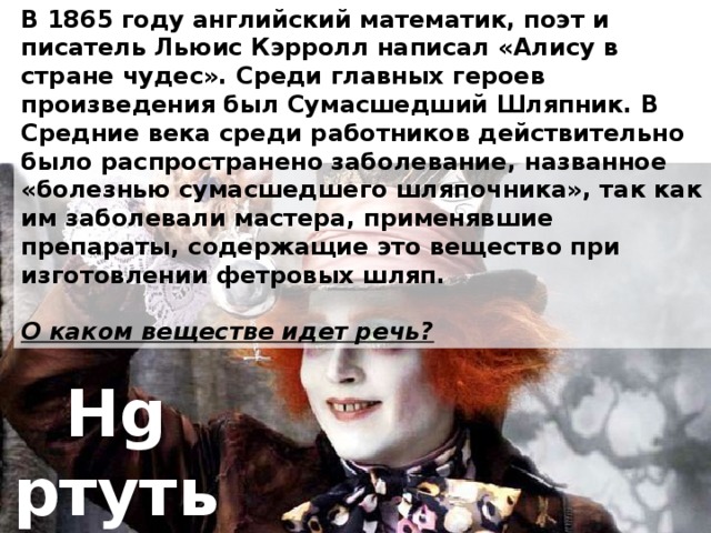 В 1865 году английский математик, поэт и писатель Льюис Кэрролл написал «Алису в стране чудес». Среди главных героев произведения был Сумасшедший Шляпник. В Средние века среди работников действительно было распространено заболевание, названное «болезнью сумасшедшего шляпочника», так как им заболевали мастера, применявшие препараты, содержащие это вещество при изготовлении фетровых шляп.  О каком веществе идет речь? Hg ртуть 