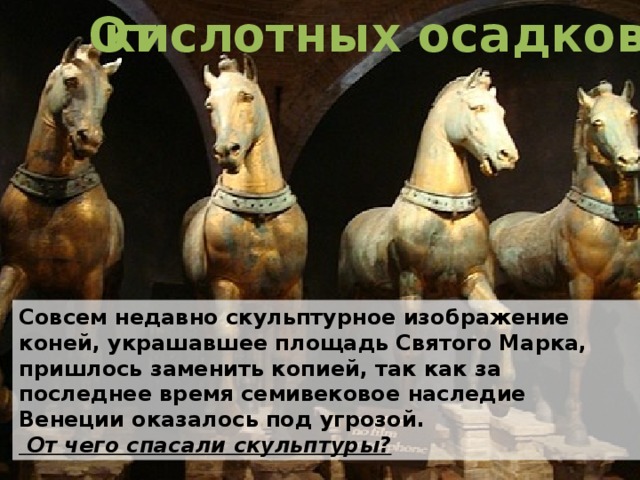 От кислотных осадков Совсем недавно скульптурное изображение коней, украшавшее площадь Святого Марка, пришлось заменить копией, так как за последнее время семивековое наследие Венеции оказалось под угрозой.  От чего спасали скульптуры? 