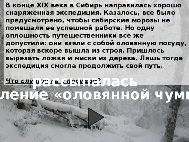 В конце XIX века в Сибирь направилась хорошо снаряженная экспедиция. Казалось, все было предусмотрено, чтобы сибирские морозы не помешали ее успешной работе. Но одну оплошность путешественники все же допустили: они взяли с собой оловянную посуду, которая вскоре вышла из строя. Пришлось вырезать ложки и миски из дерева. Лишь тогда экспедиция смогла продолжить свой путь.  Что случилось с посудой? рассыпалась явление «оловянной чумы» 