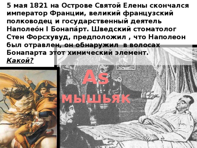 5 мая 1821 на Острове Святой Елены скончался император Франции, великий французский полководец и государственный деятель Наполео́н I Бонапа́рт. Шведский стоматолог Стен Форсхувуд, предположил , что Наполеон был отравлен, он обнаружил в волосах Бонапарта этот химический элемент. Какой? Аs мышьяк 