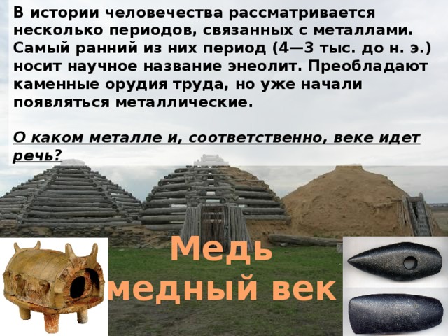 В истории человечества рассматривается несколько периодов, связанных с металлами. Самый ранний из них период (4—3 тыс. до н. э.) носит научное название энеолит. Преобладают каменные орудия труда, но уже начали появляться металлические.  О каком металле и, соответственно, веке идет речь? Медь медный век 