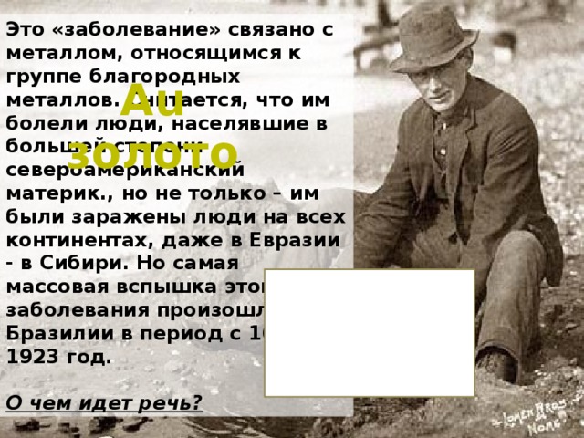 Это «заболевание» связано с металлом, относящимся к группе благородных металлов. Считается, что им болели люди, населявшие в большей степени североамериканский материк., но не только – им были заражены люди на всех континентах, даже в Евразии - в Сибири. Но самая массовая вспышка этого заболевания произошла в Бразилии в период с 1690 по 1923 год.  О чем идет речь? Au золото 