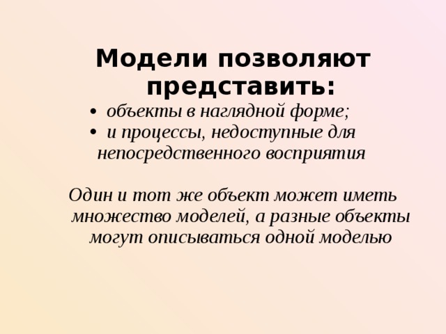 Модели позволяют представить : Модели позволяют представить : объекты в наглядной форме ;  и процессы, недоступные для непосредственного восприятия  Один и тот же объект может иметь множество моделей, а разные объекты могут описываться одной моделью Один и тот же объект может иметь множество моделей, а разные объекты могут описываться одной моделью  