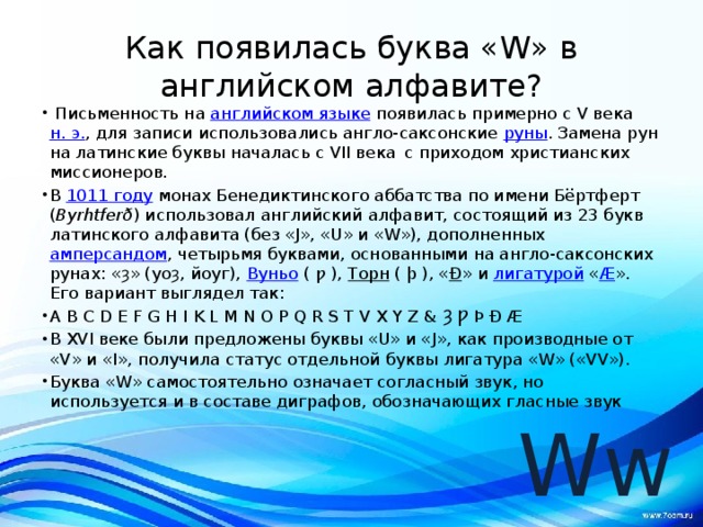 Как появилась буква «W» в английском алфавите?  Письменность на  английском языке  появилась примерно с V века  н. э. , для записи использовались англо-саксонские  руны . Замена рун на латинские буквы началась с VII века  с приходом христианских миссионеров. В  1011 году  монах Бенедиктинского аббатства по имени Бёртферт ( Byrhtferð ) использовал английский алфавит, состоящий из 23 букв латинского алфавита (без «J», «U» и «W»), дополненных  амперсандом , четырьмя буквами, основанными на англо-саксонских рунах: «ȝ» (yoȝ, йоуг),  Вуньо  ( ƿ ),  Торн  ( þ ), « Ð » и  лигатурой  « Æ ». Его вариант выглядел так: A B C D E F G H I K L M N O P Q R S T V X Y Z & Ȝ Ƿ Þ Ð Æ В XVI веке были предложены буквы «U» и «J», как производные от «V» и «I», получила статус отдельной буквы лигатура «W» («VV»). Буква «W» самостоятельно означает согласный звук, но используется и в составе диграфов, обозначающих гласные звук  Ww 