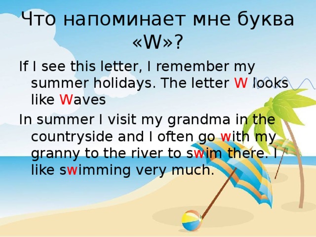 Что напоминает мне буква «W»? If I see this letter, I remember my summer holidays. The letter W looks like W aves In summer I visit my grandma in the countryside and I often go w ith my granny to the river to s w im there. I like s w imming very much. 