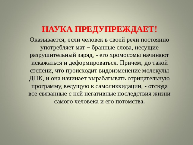 НАУКА ПРЕДУПРЕЖДАЕТ! Оказывается, если человек в своей речи постоянно употребляет мат – бранные слова, несущие разрушительный заряд, - его хромосомы начинают искажаться и деформироваться. Причем, до такой степени, что происходит видоизменение молекулы ДНК, и она начинает вырабатывать отрицательную программу, ведущую к самоликвидации, - отсюда все связанные с ней негативные последствия жизни самого человека и его потомства. 