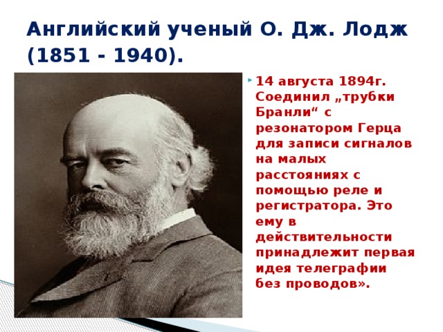 Английский ученый О. Дж. Лодж (1851 - 1940).   14 августа 1894г. Соединил „трубки Бранли“ с резонатором Герца для записи сигналов на малых расстояниях с помощью реле и регистратора. Это ему в действительности принадлежит первая идея телеграфии без проводов». 