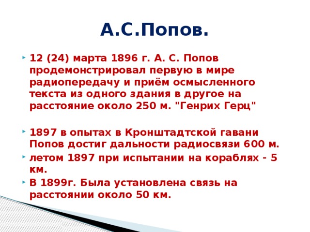 А.С.Попов. 12 (24) марта 1896 г. А. С. Попов продемонстрировал первую в мире радиопередачу и приём осмысленного текста из одного здания в другое на расстояние около 250 м.  
