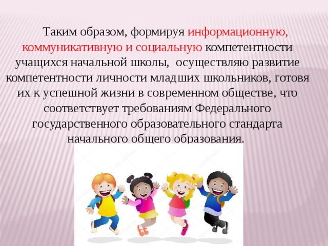 Таким образом, формируя информационную, коммуникативную и социальную компетентности учащихся начальной школы, осуществляю развитие компетентности личности младших школьников, готовя их к успешной жизни в современном обществе, что соответствует требованиям Федерального государственного образовательного стандарта начального общего образования. 