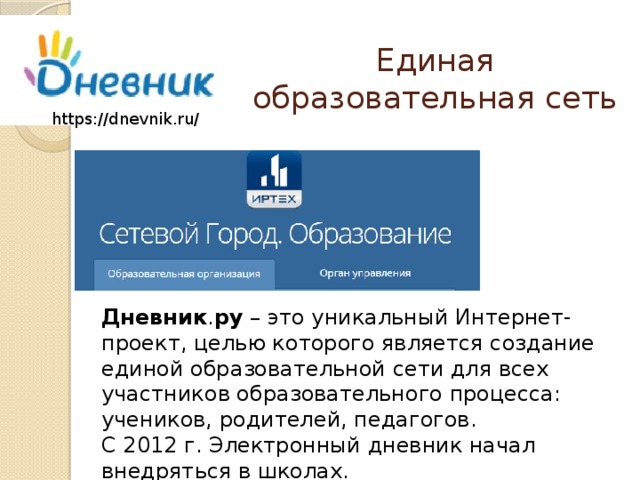 Единая образовательная сеть https://dnevnik.ru/ Дневник . ру – это уникальный Интернет-проект, целью которого является создание единой образовательной сети для всех участников образовательного процесса: учеников, родителей, педагогов. С 2012 г. Электронный дневник начал внедряться в школах. 