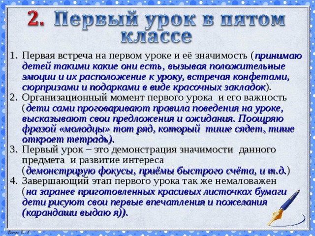 Первая встреча на первом уроке и её значимость ( принимаю детей такими какие они есть, вызывая положительные эмоции и их расположение к уроку, встречая конфетами, сюрпризами и подарками в виде красочных закладок ). Организационный момент первого урока и его важность ( дети сами проговаривают правила поведения на уроке, высказывают свои предложения и ожидания. Поощряю фразой «молодцы»  тот ряд, который тише сядет, тише откроет тетрадь). Первый урок – это демонстрация значимости данного предмета и развитие интереса ( демонстрирую  фокусы, приёмы быстрого счёта, и т.д. ) Завершающий этап первого урока так же немаловажен ( на заранее приготовленных красивых листочках бумаги дети рисуют свои первые впечатления и пожелания (карандаши выдаю я)).