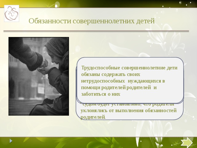 55 Обязанности совершеннолетних детей Трудоспособные совершеннолетние дети обязаны содержать своих нетрудоспособных нуждающихся в помощи родителей родителей и заботиться о них Дети могут быть освобождены от обязанности по содержанию своих нетрудоспособных нуждающихся родителей если: родители были лишены родительских прав; судом будет установлено, что родители уклонялись от выполнения обязанностей родителей. Размер алиментов исчисляются судом исходя из материального и семейного положения родителей и детей в твердой денежной сумме, подлежащей уплате ежемесячно При отсутствии соглашения об уплате алиментов алименты нна нетрудоспособных нуждающихся в помощиродителей взыскиваются с совершеннолетних детей в судебном порядке  