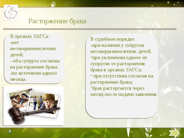 Расторжение брака В органах ЗАГСа: -нет несовершеннолетних детей; - оба супруга согласны на расторжение брака -по истечении одного месяца. В судебном порядке: -при наличии у супругов несовершеннолетних детей; при уклонении одного из супругов от расторжения брака в органах ЗАГСа;  при отсутствии согласия на расторжение брака; брак расторгается через месяц после подачи заявления.  