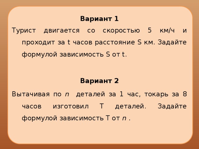 Вариант 1 Турист двигается со скоростью 5 км/ч и проходит за t часов расстояние S км. Задайте формулой зависимость S от t. Вариант 2 Вытачивая по n деталей за 1 час, токарь за 8 часов изготовил Т деталей. Задайте формулой зависимость Т от n . 