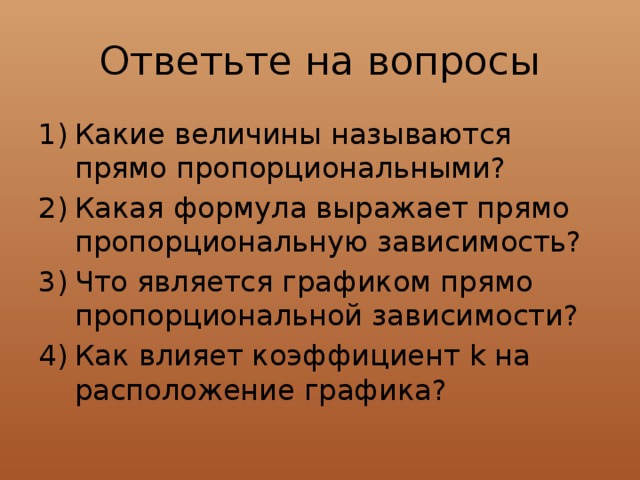 Ответьте на вопросы Какие величины называются прямо пропорциональными? Какая формула выражает прямо пропорциональную зависимость? Что является графиком прямо пропорциональной зависимости? Как влияет коэффициент k на расположение графика? 