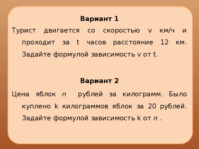 Вариант 1 Турист двигается со скоростью v км/ч и проходит за t часов расстояние 12 км. Задайте формулой зависимость v от t. Вариант 2 Цена яблок n рублей за килограмм. Было куплено k килограммов яблок за 20 рублей. Задайте формулой зависимость k от n . 