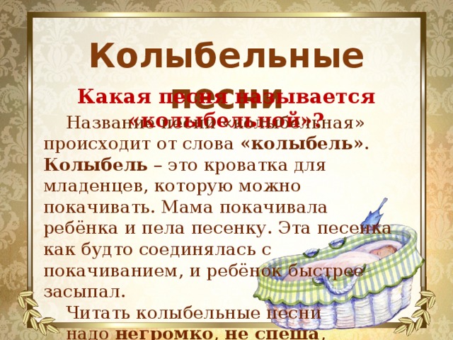 Колыбельные песни Какая песня называется «колыбельной»? Название песни «колыбельная» происходит от слова «колыбель» . Колыбель – это кроватка для младенцев, которую можно покачивать. Мама покачивала ребёнка и пела песенку. Эта песенка как будто соединялась с покачиванием, и ребёнок быстрее засыпал. Читать колыбельные песни надо негромко , не спеша , нараспев . 