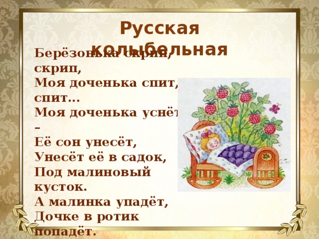 Русская колыбельная Берёзонька скрип, скрип,  Моя доченька спит, спит...  Моя доченька уснёт –  Её сон унесёт,  Унесёт её в садок,  Под малиновый кусток.  А малинка упадёт,  Дочке в ротик попадёт.  Малиночка сладенька,  Спи, доченька маленька.  Берёзонька скрип, скрип,  А доченька спит, спит... 