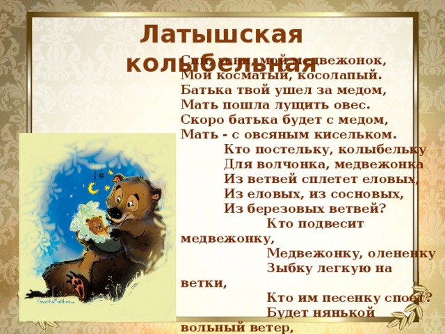 Латышская колыбельная Спи, усни, мой медвежонок,  Мой косматый, косолапый.  Батька твой ушел за медом,  Мать пошла лущить овес.  Скоро батька будет с медом,  Мать - с овсяным кисельком.  Кто постельку, колыбельку  Для волчонка, медвежонка  Из ветвей сплетет еловых,  Из еловых, из сосновых,  Из березовых ветвей?  Кто подвесит медвежонку,  Медвежонку, олененку  Зыбку легкую на ветки,  Кто им песенку споет?  Будет нянькой вольный ветер,  Ветер песенку споет. 