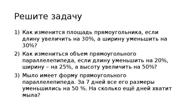 Решите задачу Как изменится площадь прямоугольника, если длину увеличить на 30%, а ширину уменьшить на 30%? Как измениться объем прямоугольного параллелепипеда, если длину уменьшить на 20%, ширину – на 25%, а высоту увеличить на 50%? Мыло имеет форму прямоугольного параллелепипеда. За 7 дней все его размеры уменьшились на 50 %. На сколько ещё дней хватит мыла? 