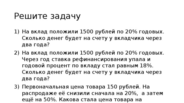 Решите задачу На вклад положили 1500 рублей по 20% годовых. Сколько денег будет на счету у вкладчика через два года? На вклад положили 1500 рублей по 20% годовых. Через год ставка рефинансирования упала и годовой процент по вкладу стал равным 18%. Сколько денег будет на счету у вкладчика через два года? Первоначальная цена товара 150 рублей. На распродаже её снизили сначала на 20%, а затем ещё на 50%. Какова стала цена товара на распродаже? 