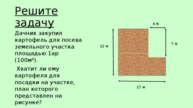 Решите задачу 4 м Дачник закупил картофель для посева земельного участка площадью 1ар (100м²).  Хватит ли ему картофеля для посадки на участке, план которого представлен на рисунке? 7 м 12 м 17 м 