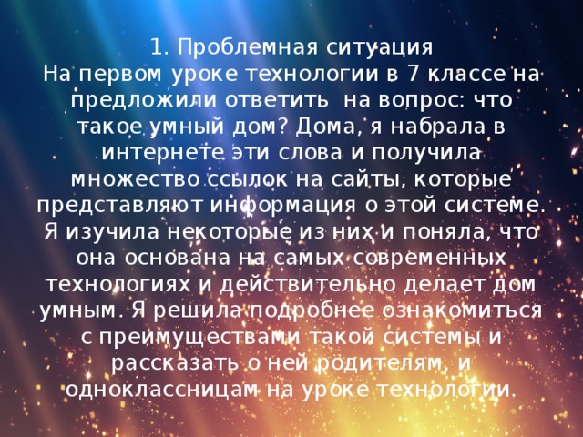 1. Проблемная ситуация  На первом уроке технологии в 7 классе на предложили ответить на вопрос: что такое умный дом? Дома, я набрала в интернете эти слова и получила множество ссылок на сайты, которые представляют информация о этой системе. Я изучила некоторые из них и поняла, что она основана на самых современных технологиях и действительно делает дом умным. Я решила подробнее ознакомиться с преимуществами такой системы и рассказать о ней родителям, и одноклассницам на уроке технологии.