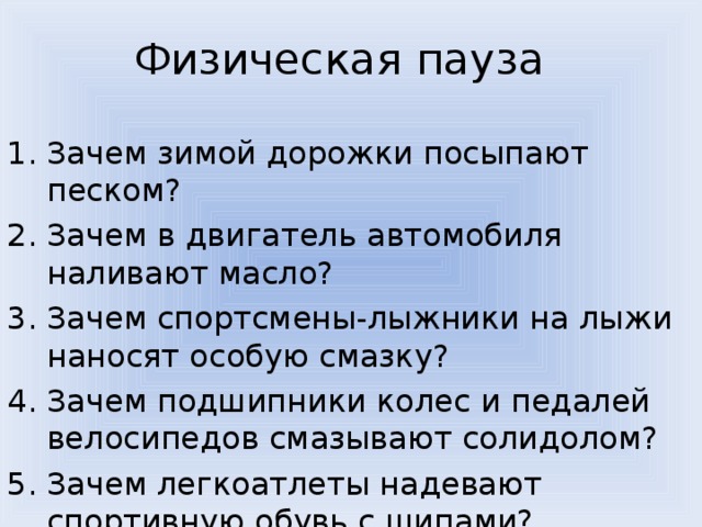 Физическая пауза Зачем зимой дорожки посыпают песком? Зачем в двигатель автомобиля наливают масло? Зачем спортсмены-лыжники на лыжи наносят особую смазку? Зачем подшипники колес и педалей велосипедов смазывают солидолом? Зачем легкоатлеты надевают спортивную обувь с шипами? 