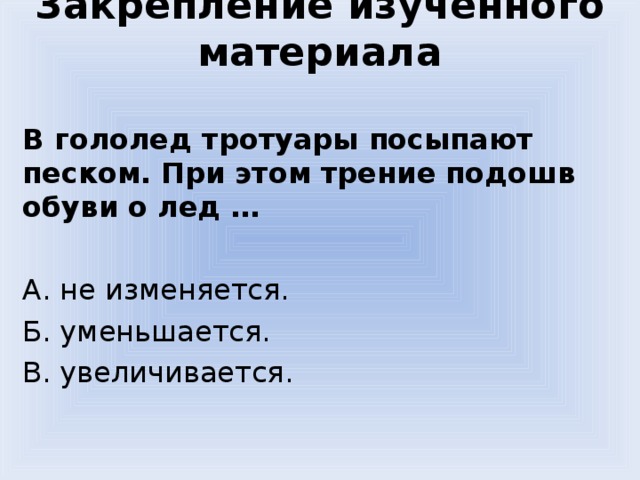 Закрепление изученного материала В гололед тротуары посыпают песком. При этом трение подошв обуви о лед … А. не изменяется. Б. уменьшается. В. увеличивается. 