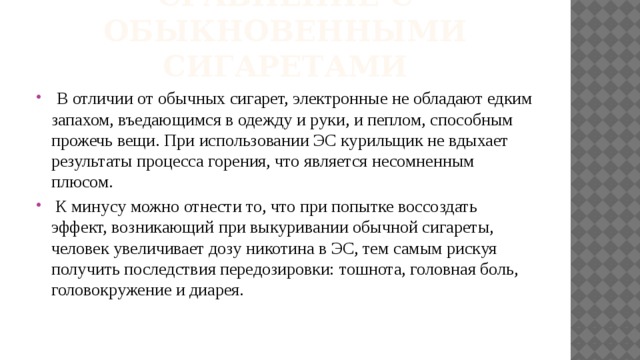 Сравнение с обыкновенными сигаретами  В отличии от обычных сигарет, электронные не обладают едким запахом, въедающимся в одежду и руки, и пеплом, способным прожечь вещи. При использовании ЭС курильщик не вдыхает результаты процесса горения, что является несомненным плюсом.  К минусу можно отнести то, что при попытке воссоздать эффект, возникающий при выкуривании обычной сигареты, человек увеличивает дозу никотина в ЭС, тем самым рискуя получить последствия передозировки: тошнота, головная боль, головокружение и диарея. 