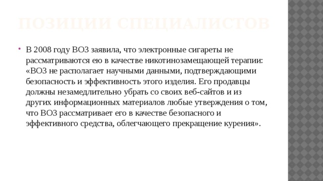 Позиции специалистов В 2008 году ВОЗ заявила, что электронные сигареты не рассматриваются ею в качестве никотинозамещающей терапии: «ВОЗ не располагает научными данными, подтверждающими безопасность и эффективность этого изделия. Его продавцы должны незамедлительно убрать со своих веб-сайтов и из других информационных материалов любые утверждения о том, что ВОЗ рассматривает его в качестве безопасного и эффективного средства, облегчающего прекращение курения». 