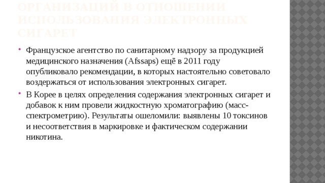 Позиции разных государств и организаций в отношении использования электронных сигарет Французское агентство по санитарному надзору за продукцией медицинского назначения (Afssaps) ещё в 2011 году опубликовало рекомендации, в которых настоятельно советовало воздержаться от использования электронных сигарет. В Корее в целях определения содержания электронных сигарет и добавок к ним провели жидкостную хроматографию (масс-спектрометрию). Результаты ошеломили: выявлены 10 токсинов и несоответствия в маркировке и фактическом содержании никотина. 