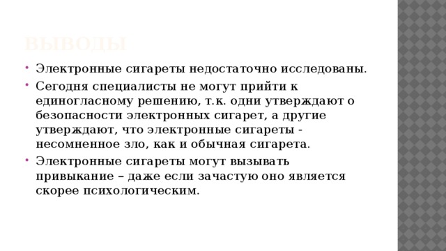 Выводы Электронные сигареты недостаточно исследованы. Сегодня специалисты не могут прийти к единогласному решению, т.к. одни утверждают о безопасности электронных сигарет, а другие утверждают, что электронные сигареты - несомненное зло, как и обычная сигарета. Электронные сигареты могут вызывать привыкание – даже если зачастую оно является скорее психологическим. 