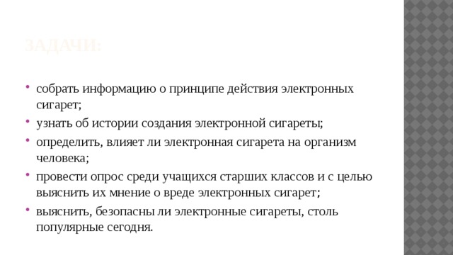 Задачи: собрать информацию о принципе действия электронных сигарет; узнать об истории создания электронной сигареты; определить, влияет ли электронная сигарета на организм человека; провести опрос среди учащихся старших классов и с целью выяснить их мнение о вреде электронных сигарет ; выяснить, безопасны ли электронные сигареты, столь популярные сегодня. 