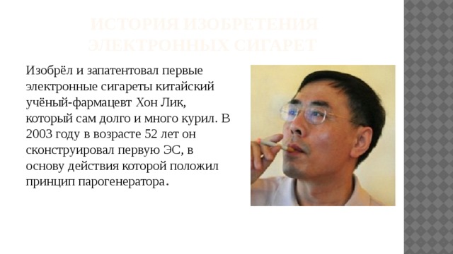  История изобретения электронных сигарет Изобрёл и запатентовал первые электронные сигареты китайский учёный-фармацевт Хон Лик, который сам долго и много курил. В 2003 году в возрасте 52 лет он сконструировал первую ЭС, в основу действия которой положил принцип парогенератора . 